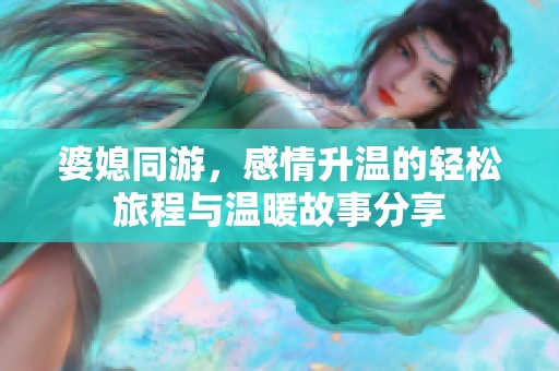 婆媳同游，感情升温的轻松旅程与温暖故事分享