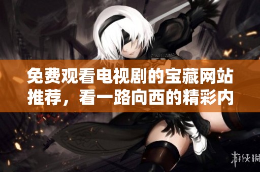 免费观看电视剧的宝藏网站推荐，看一路向西的精彩内容
