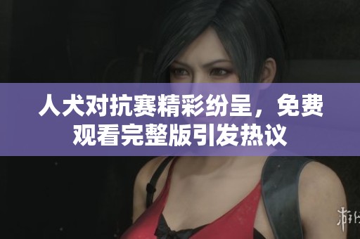 人犬对抗赛精彩纷呈，免费观看完整版引发热议