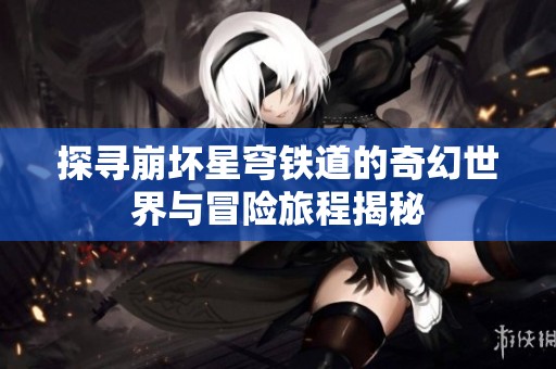 探寻崩坏星穹铁道的奇幻世界与冒险旅程揭秘
