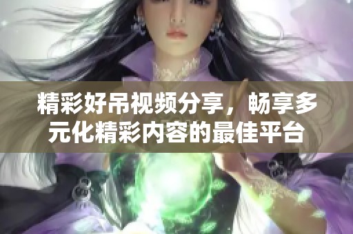 精彩好吊视频分享，畅享多元化精彩内容的最佳平台