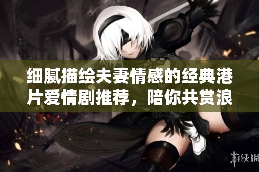 细腻描绘夫妻情感的经典港片爱情剧推荐，陪你共赏浪漫与温馨