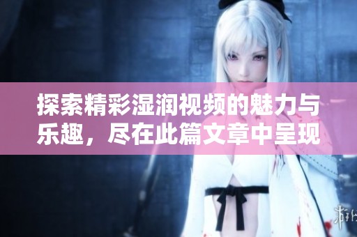 探索精彩湿润视频的魅力与乐趣，尽在此篇文章中呈现