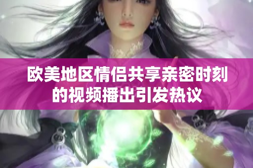 欧美地区情侣共享亲密时刻的视频播出引发热议
