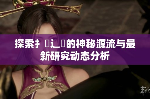 探索扌喿辶畐的神秘源流与最新研究动态分析