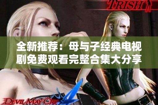 全新推荐：母与子经典电视剧免费观看完整合集大分享