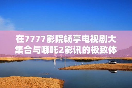 在7777影院畅享电视剧大集合与哪吒2影讯的极致体验
