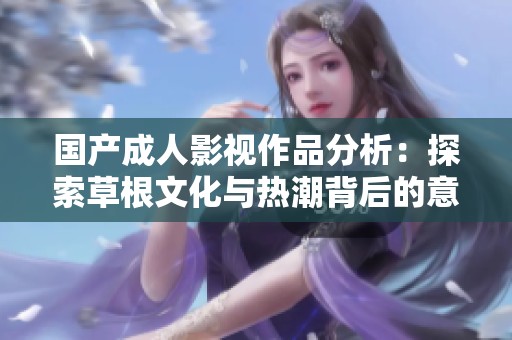 国产成人影视作品分析：探索草根文化与热潮背后的意义与影响