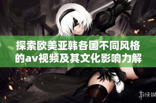探索欧美亚韩各国不同风格的av视频及其文化影响力解析