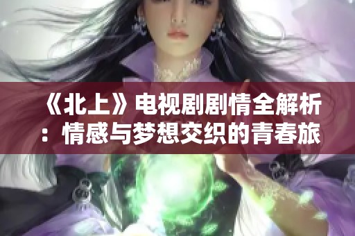 《北上》电视剧剧情全解析：情感与梦想交织的青春旅程