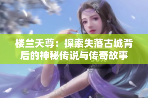 楼兰天尊：探索失落古城背后的神秘传说与传奇故事