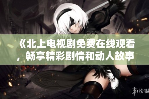 《北上电视剧免费在线观看，畅享精彩剧情和动人故事》