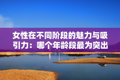 女性在不同阶段的魅力与吸引力：哪个年龄段最为突出
