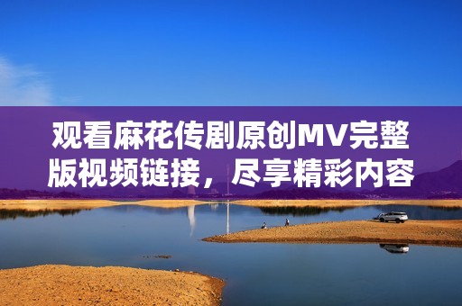 观看麻花传剧原创MV完整版视频链接，尽享精彩内容与演出魅力