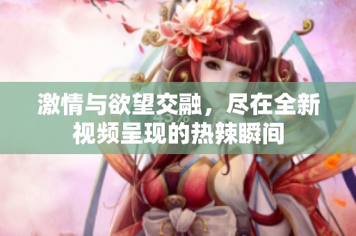 激情与欲望交融，尽在全新视频呈现的热辣瞬间
