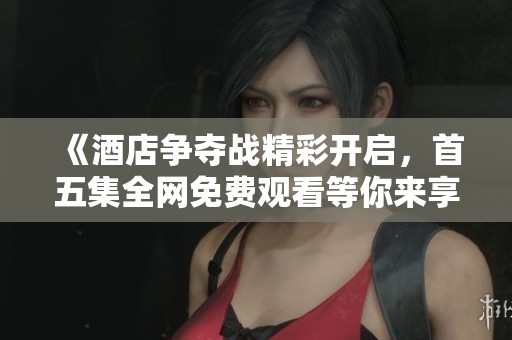 《酒店争夺战精彩开启，首五集全网免费观看等你来享》