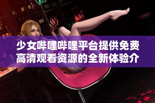 少女哔哩哔哩平台提供免费高清观看资源的全新体验介绍