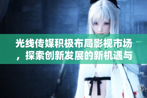 光线传媒积极布局影视市场，探索创新发展的新机遇与挑战