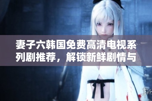 妻子六韩国免费高清电视系列剧推荐，解锁新鲜剧情与精彩角色