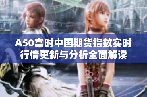 A50富时中国期货指数实时行情更新与分析全面解读