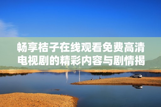 畅享桔子在线观看免费高清电视剧的精彩内容与剧情揭秘