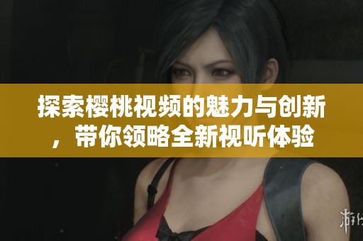 探索樱桃视频的魅力与创新，带你领略全新视听体验