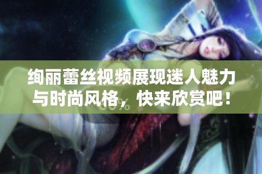 绚丽蕾丝视频展现迷人魅力与时尚风格，快来欣赏吧！