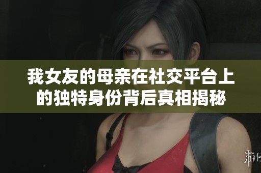 我女友的母亲在社交平台上的独特身份背后真相揭秘