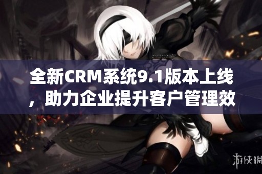全新CRM系统9.1版本上线，助力企业提升客户管理效率