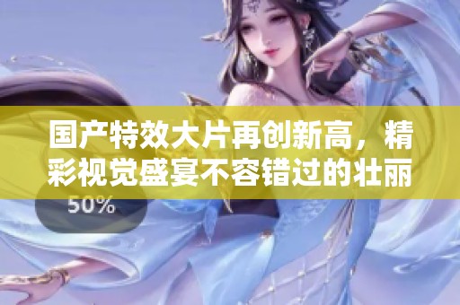 国产特效大片再创新高，精彩视觉盛宴不容错过的壮丽之作
