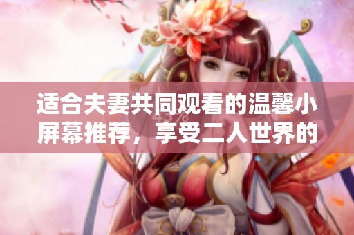 适合夫妻共同观看的温馨小屏幕推荐，享受二人世界的美好时光