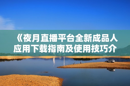 《夜月直播平台全新成品人应用下载指南及使用技巧介绍》
