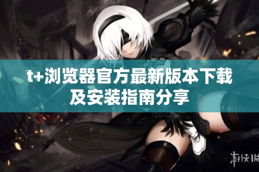 t+浏览器官方最新版本下载及安装指南分享