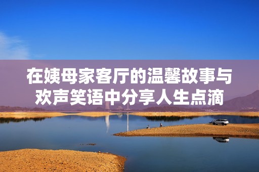 在姨母家客厅的温馨故事与欢声笑语中分享人生点滴