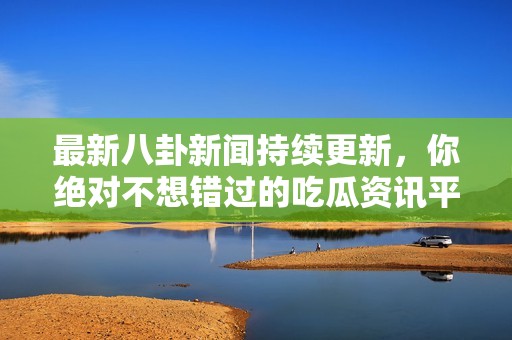 最新八卦新闻持续更新，你绝对不想错过的吃瓜资讯平台