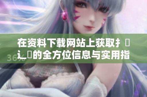 在资料下载网站上获取扌喿辶畐的全方位信息与实用指南