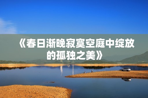 《春日渐晚寂寞空庭中绽放的孤独之美》