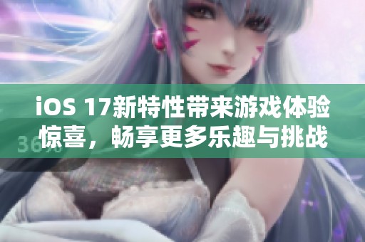 iOS 17新特性带来游戏体验惊喜，畅享更多乐趣与挑战！