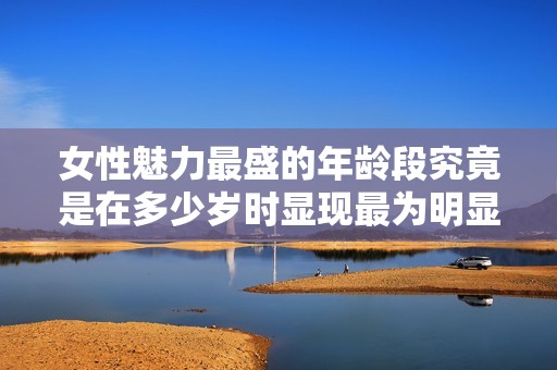 女性魅力最盛的年龄段究竟是在多少岁时显现最为明显
