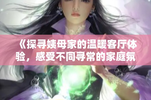 《探寻姨母家的温暖客厅体验，感受不同寻常的家庭氛围》