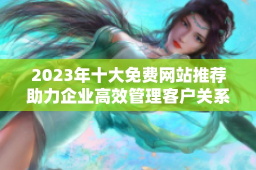 2023年十大免费网站推荐助力企业高效管理客户关系