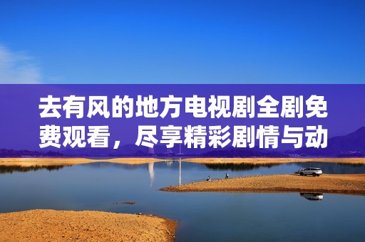 去有风的地方电视剧全剧免费观看，尽享精彩剧情与动人故事