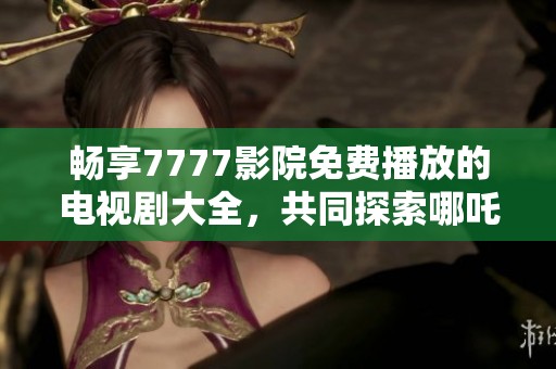 畅享7777影院免费播放的电视剧大全，共同探索哪吒的奇幻旅程