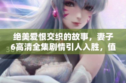 绝美爱恨交织的故事，妻子6高清全集剧情引人入胜，值得一看！
