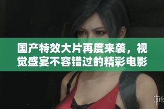 国产特效大片再度来袭，视觉盛宴不容错过的精彩电影推荐