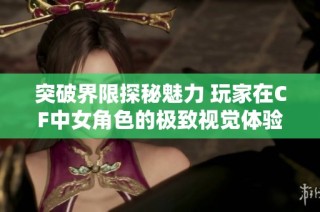 突破界限探秘魅力 玩家在CF中女角色的极致视觉体验与惊艳形象解析