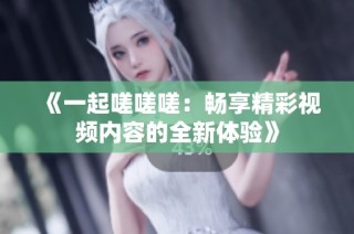 《一起嗟嗟嗟：畅享精彩视频内容的全新体验》