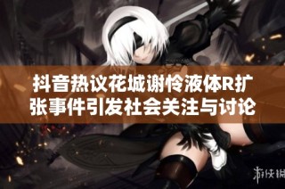 抖音热议花城谢怜液体R扩张事件引发社会关注与讨论