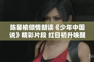 陈馨榆倾情朗读《少年中国说》精彩片段 红日初升唤醒心中的梦想与希望