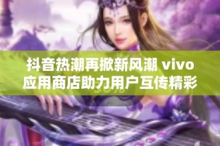 抖音热潮再掀新风潮 vivo应用商店助力用户互传精彩内容探索社交新体验